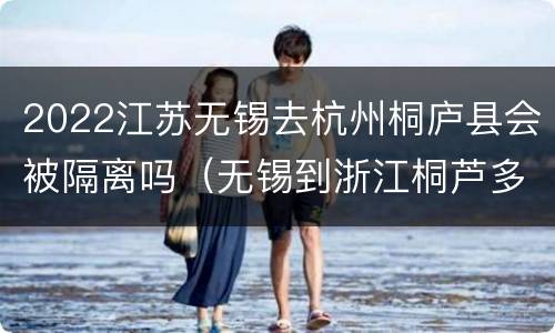 2022江苏无锡去杭州桐庐县会被隔离吗（无锡到浙江桐芦多少公里）