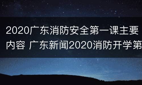 2020广东消防安全第一课主要内容 广东新闻2020消防开学第一课