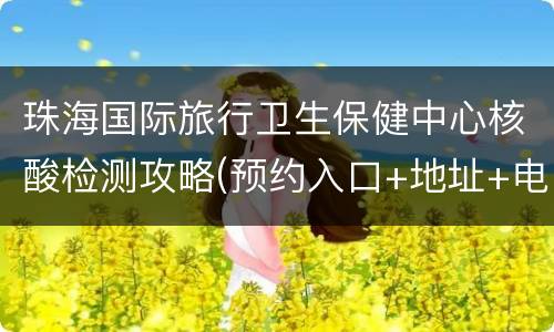 珠海国际旅行卫生保健中心核酸检测攻略(预约入口+地址+电话)
