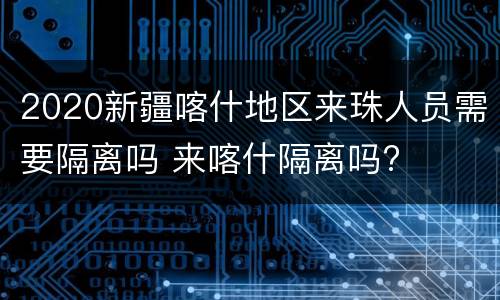 2020新疆喀什地区来珠人员需要隔离吗 来喀什隔离吗?