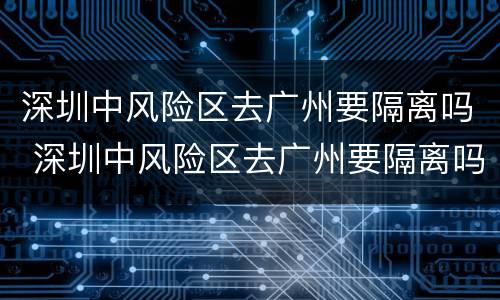 深圳中风险区去广州要隔离吗 深圳中风险区去广州要隔离吗现在