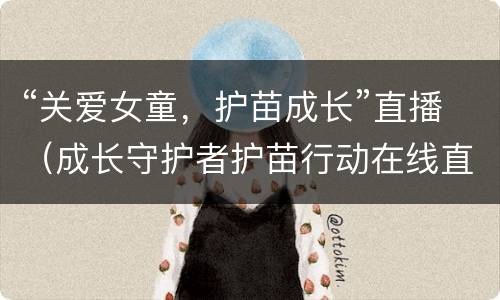 “关爱女童，护苗成长”直播（成长守护者护苗行动在线直播）