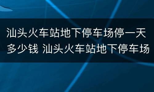 汕头火车站地下停车场停一天多少钱 汕头火车站地下停车场停一天多少钱啊