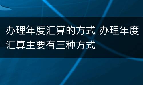 办理年度汇算的方式 办理年度汇算主要有三种方式