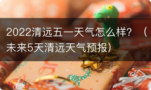 2022清远五一天气怎么样？（未来5天清远天气预报）