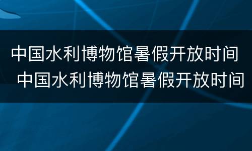 中国水利博物馆暑假开放时间 中国水利博物馆暑假开放时间表