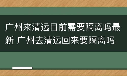 广州来清远目前需要隔离吗最新 广州去清远回来要隔离吗