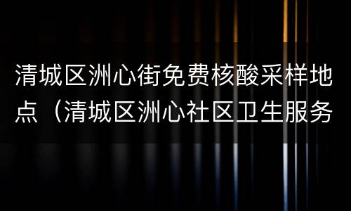 清城区洲心街免费核酸采样地点（清城区洲心社区卫生服务中预防接种门诊电话）