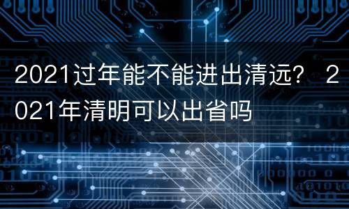 2021过年能不能进出清远？ 2021年清明可以出省吗