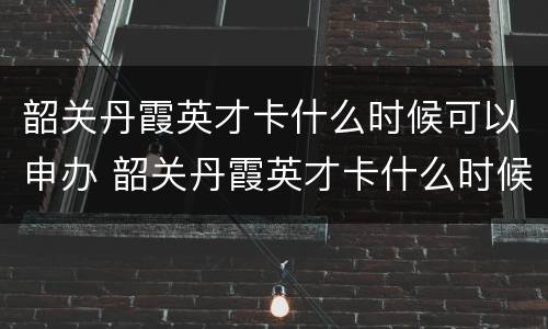 韶关丹霞英才卡什么时候可以申办 韶关丹霞英才卡什么时候可以申办下来