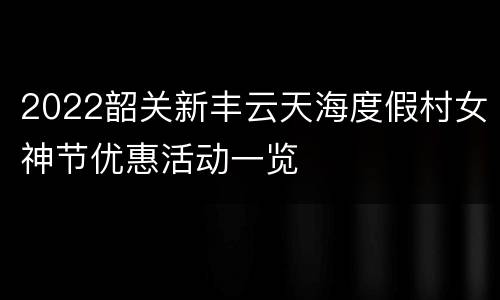 2022韶关新丰云天海度假村女神节优惠活动一览