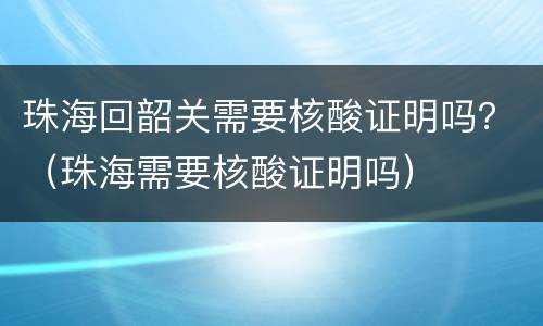 珠海回韶关需要核酸证明吗？（珠海需要核酸证明吗）