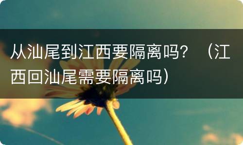 从汕尾到江西要隔离吗？（江西回汕尾需要隔离吗）