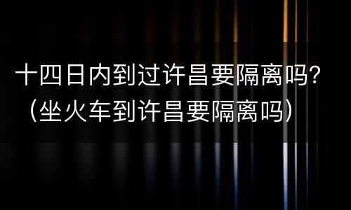 十四日内到过许昌要隔离吗？（坐火车到许昌要隔离吗）