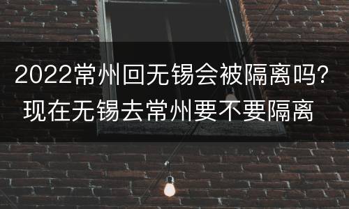 2022常州回无锡会被隔离吗？ 现在无锡去常州要不要隔离