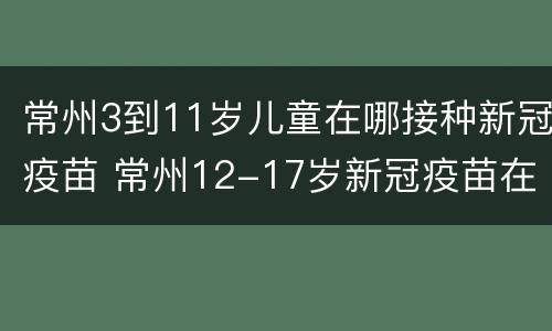 常州3到11岁儿童在哪接种新冠疫苗 常州12-17岁新冠疫苗在哪里打