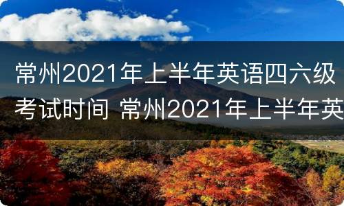 常州2021年上半年英语四六级考试时间 常州2021年上半年英语四六级考试时间
