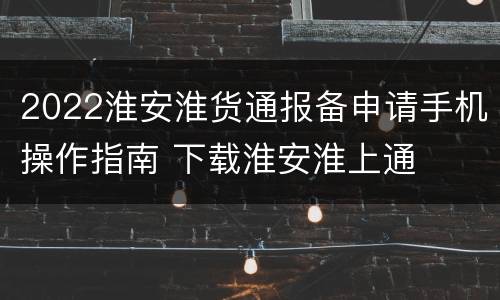 2022淮安淮货通报备申请手机操作指南 下载淮安淮上通