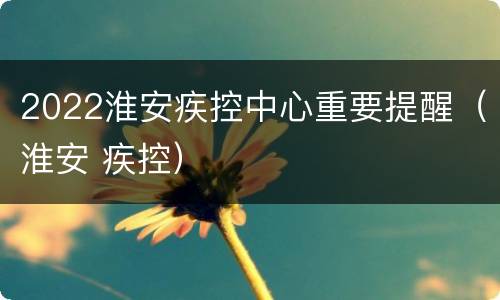 2022淮安疾控中心重要提醒（淮安 疾控）