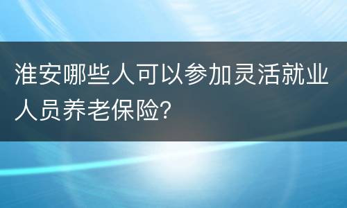 淮安哪些人可以参加灵活就业人员养老保险？