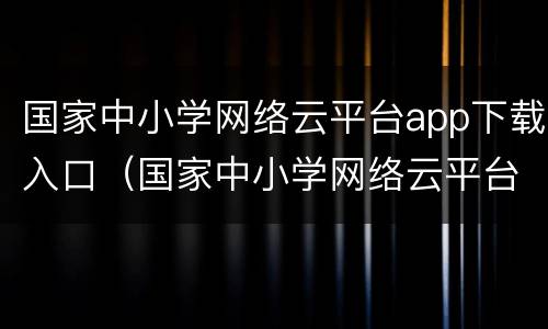 国家中小学网络云平台app下载入口（国家中小学网络云平台app怎么下载）