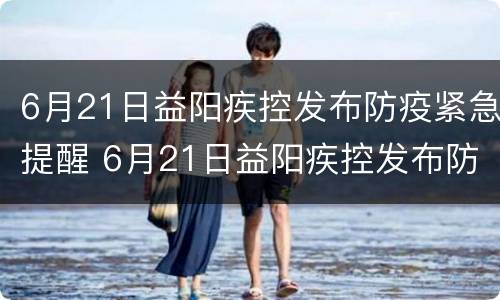 6月21日益阳疾控发布防疫紧急提醒 6月21日益阳疾控发布防疫紧急提醒短信