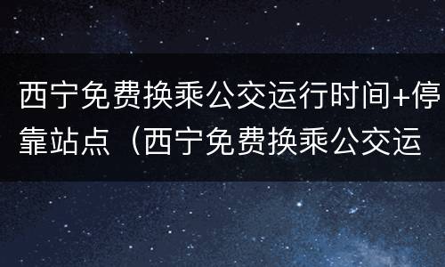 西宁免费换乘公交运行时间+停靠站点（西宁免费换乘公交运行时间 停靠站点在哪）