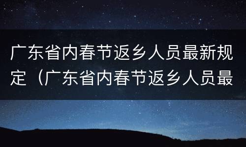 广东省内春节返乡人员最新规定（广东省内春节返乡人员最新规定是什么）