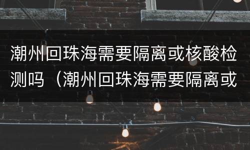 潮州回珠海需要隔离或核酸检测吗（潮州回珠海需要隔离或核酸检测吗今天）
