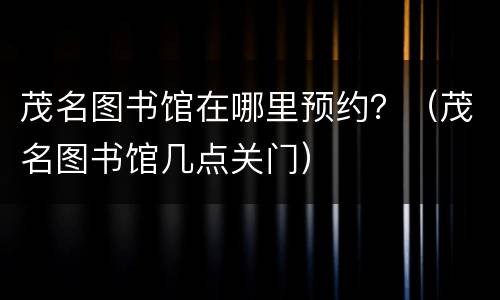茂名图书馆在哪里预约？（茂名图书馆几点关门）