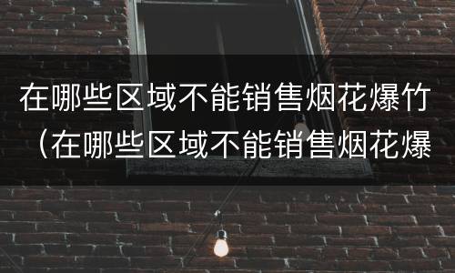在哪些区域不能销售烟花爆竹（在哪些区域不能销售烟花爆竹产品）