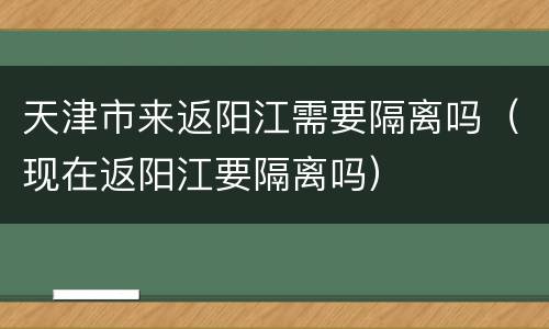 天津市来返阳江需要隔离吗（现在返阳江要隔离吗）