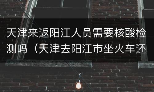 天津来返阳江人员需要核酸检测吗（天津去阳江市坐火车还是飞机）