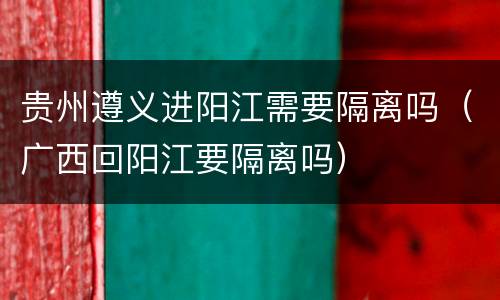 贵州遵义进阳江需要隔离吗（广西回阳江要隔离吗）