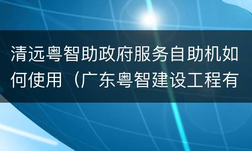 清远粤智助政府服务自助机如何使用（广东粤智建设工程有限公司）