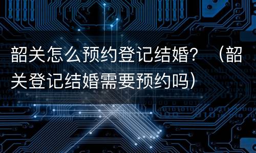 韶关怎么预约登记结婚？（韶关登记结婚需要预约吗）