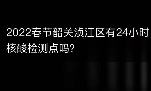 2022春节韶关浈江区有24小时核酸检测点吗？