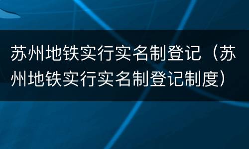 苏州地铁实行实名制登记（苏州地铁实行实名制登记制度）