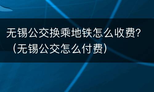 无锡公交换乘地铁怎么收费？（无锡公交怎么付费）