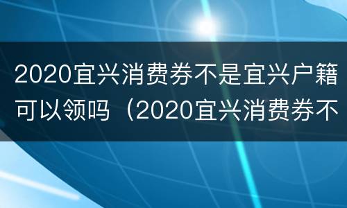 2020宜兴消费券不是宜兴户籍可以领吗（2020宜兴消费券不是宜兴户籍可以领吗知乎）