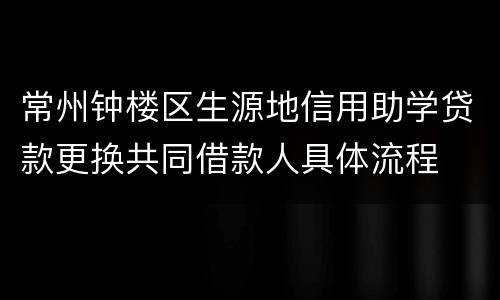 常州钟楼区生源地信用助学贷款更换共同借款人具体流程