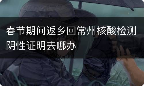 春节期间返乡回常州核酸检测阴性证明去哪办