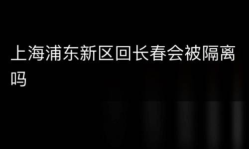 上海浦东新区回长春会被隔离吗
