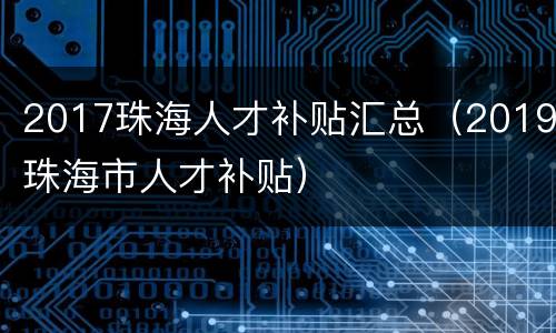 2017珠海人才补贴汇总（2019珠海市人才补贴）