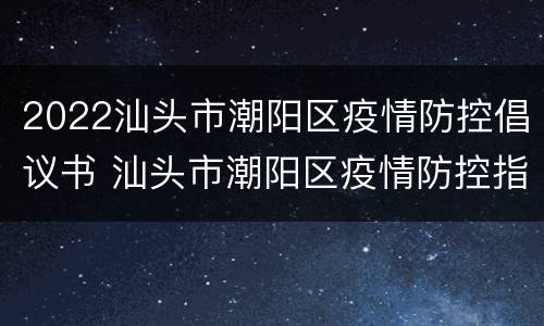 2022汕头市潮阳区疫情防控倡议书 汕头市潮阳区疫情防控指挥部