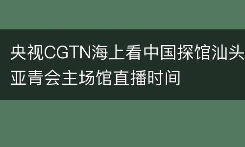 央视CGTN海上看中国探馆汕头亚青会主场馆直播时间