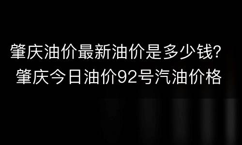 肇庆油价最新油价是多少钱？ 肇庆今日油价92号汽油价格