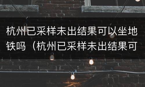 杭州已采样未出结果可以坐地铁吗（杭州已采样未出结果可以坐地铁吗）