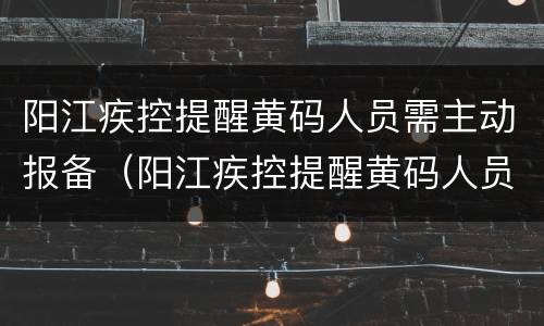 阳江疾控提醒黄码人员需主动报备（阳江疾控提醒黄码人员需主动报备吗）