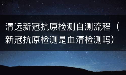 清远新冠抗原检测自测流程（新冠抗原检测是血清检测吗）